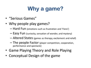 Why a game?
• “Serious Games”
• Why people play games?
  – Hard Fun (emotions such as frustration and ‘Fiero’)
  – Easy Fun (curiosity, sensation of wonder, and mystery)
  – Altered States (games as therapy, excitement and relief)
  – The people Factor (player competition, cooperation,
    performance and spectacle)
• Game Playing Theory and Role Playing
• Conceptual Design of the game
 
