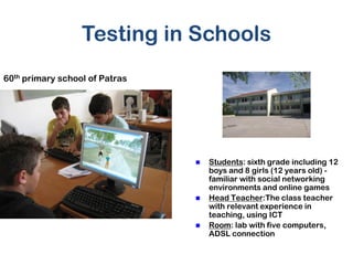 Testing in Schools
60th primary school of Patras




                                   Students: sixth grade including 12
                                    boys and 8 girls (12 years old) -
                                    familiar with social networking
                                    environments and online games
                                   Head Teacher:The class teacher
                                    with relevant experience in
                                    teaching, using ICT
                                   Room: lab with five computers,
                                    ADSL connection
 