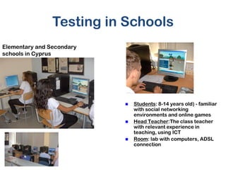 Testing in Schools
Elementary and Secondary
schools in Cyprus




                              Students: 8-14 years old) - familiar
                               with social networking
                               environments and online games
                              Head Teacher:The class teacher
                               with relevant experience in
                               teaching, using ICT
                              Room: lab with computers, ADSL
                               connection
 