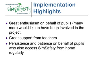 Implementation
                  Highlights
   Great enthusiasm on behalf of pupils (many
    more would like to have been involved in the
    project.
   Great support from teachers
   Persistence and patience on behalf of pupils
    who also access SimSafety from home
    regularly
 
