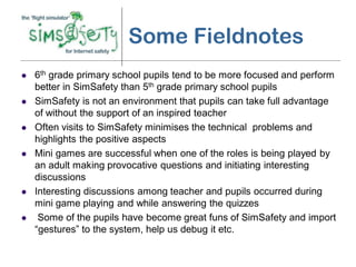 Some Fieldnotes
   6th grade primary school pupils tend to be more focused and perform
    better in SimSafety than 5th grade primary school pupils
   SimSafety is not an environment that pupils can take full advantage
    of without the support of an inspired teacher
   Often visits to SimSafety minimises the technical problems and
    highlights the positive aspects
   Mini games are successful when one of the roles is being played by
    an adult making provocative questions and initiating interesting
    discussions
   Interesting discussions among teacher and pupils occurred during
    mini game playing and while answering the quizzes
    Some of the pupils have become great funs of SimSafety and import
    “gestures” to the system, help us debug it etc.
 