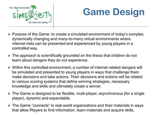 Game Design

 Purpose of the Game: to create a simulated environment of today’s complex,
  dynamically changing and many-to-many virtual environments where
  internet risks can be presented and experienced by young players in a
  controlled way.
 The approach is scientifically grounded on the thesis that children do not
  learn about dangers they do not experience.
 Within this controlled environment, a number of internet related dangers will
  be simulated and presented to young players in ways that challenge them
  make decisions and take actions. Their decisions and actions will be related
  to various scoring systems that define winning strategies, necessary
  knowledge and skills and ultimately create a winner.
 The Game is designed to be flexible, multi-player, asynchronous (for a single
  player), dynamic and expandable.
 The Game “connects” to real world organizations and their materials in ways
  that allow Players to find information, learn materials and acquire skills.
 