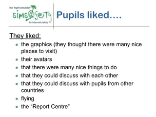 Pupils liked….

They liked:
     the graphics (they thought there were many nice
      places to visit)
     their avatars
     that there were many nice things to do
     that they could discuss with each other
     that they could discuss with pupils from other
      countries
     flying
     the “Report Centre”
 