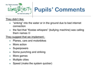 Pupils’ Comments
They didn’t like:
   “sinking” into the water or in the ground due to bad internet
     connection
   the fact that “Kostas whispers” (bullying machine) was calling
     them names 
They suggest that we implement :
   Planes, cars and motorbikes

   More action

   Superpowers

   Some punching and striking

   More games

   Multiple cities

   Speed (make the system quicker)
 