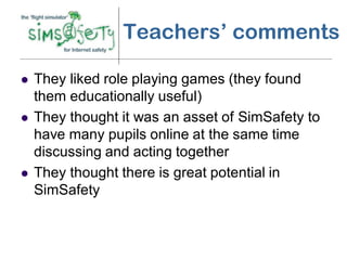 Teachers’ comments

   They liked role playing games (they found
    them educationally useful)
   They thought it was an asset of SimSafety to
    have many pupils online at the same time
    discussing and acting together
   They thought there is great potential in
    SimSafety
 