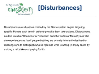 [Disturbances]


Disturbances are situations created by the Game system engine targeting
specific Players each time in order to provoke them take actions. Disturbances
are like invisible “Daemons” or “teachers” from the worlds of Metaphysics who
are experiences as “bad” people but they are actually inherently destined to
challenge one to distinguish what is right and what is wrong (in many cases by
making a mikstake and paying for it!).
 