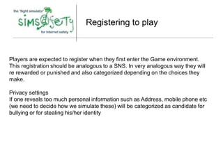 Registering to play



Players are expected to register when they first enter the Game environment.
This registration should be analogous to a SNS. In very analogous way they will
re rewarded or punished and also categorized depending on the choices they
make.

Privacy settings
If one reveals too much personal information such as Address, mobile phone etc
(we need to decide how we simulate these) will be categorized as candidate for
bullying or for stealing his/her identity
 