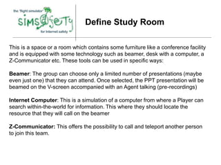 Define Study Room

This is a space or a room which contains some furniture like a conference facility
and is equipped with some technology such as beamer, desk with a computer, a
Z-Communicator etc. These tools can be used in specific ways:

Beamer: The group can choose only a limited number of presentations (maybe
even just one) that they can attend. Once selected, the PPT presentation will be
beamed on the V-screen accompanied with an Agent talking (pre-recordings)

Internet Computer: This is a simulation of a computer from where a Player can
search within-the-world for information. This where they should locate the
resource that they will call on the beamer

Z-Communicator: This offers the possibility to call and teleport another person
to join this team.
 