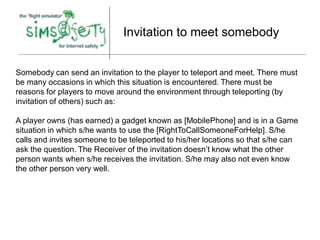 Invitation to meet somebody


Somebody can send an invitation to the player to teleport and meet. There must
be many occasions in which this situation is encountered. There must be
reasons for players to move around the environment through teleporting (by
invitation of others) such as:

A player owns (has earned) a gadget known as [MobilePhone] and is in a Game
situation in which s/he wants to use the [RightToCallSomeoneForHelp]. S/he
calls and invites someone to be teleported to his/her locations so that s/he can
ask the question. The Receiver of the invitation doesn’t know what the other
person wants when s/he receives the invitation. S/he may also not even know
the other person very well.
 