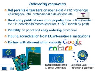 Delivering resources
 Get parents & teachers on your side! via f2f workshops,
  «privileged» info, professional publications etc.
 Hard copy publications more popular than online (Insafe
  av: 111 downloads/month/resource ≠ 1500 month by post)
 Visibility on portal and easy ordering procedure
 Input & accreditation from EU/international institutions
 Partner with dissemination capacity




                            European Economic    European Data
                            & Social Committee   Protection Supervisor
 