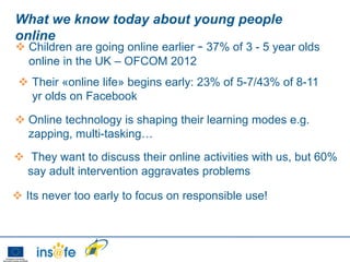 What we know today about young people
online
 Children are going online earlier – 37% of 3 - 5 year olds
  online in the UK – OFCOM 2012
  Their «online life» begins early: 23% of 5-7/43% of 8-11
   yr olds on Facebook

 Online technology is shaping their learning modes e.g.
  zapping, multi-tasking…
 They want to discuss their online activities with us, but 60%
  say adult intervention aggravates problems

 Its never too early to focus on responsible use!
 