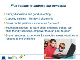 Five actions to address our concerns

Family discussion and good parenting
Capacity building – literacy & citizenship
Focus on the positive – experience & content
Youth participation - to learn about emerging trends, test
 child-friendly solutions, empower through peer-to-peer
Share resources, experience & strategies across countries to
 respond to the challenge
 