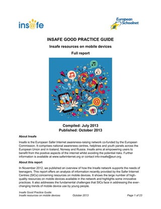 INSAFE GOOD PRACTICE GUIDE
Insafe resources on mobile devices
Full report

Compiled: July 2013
Published: October 2013
About Insafe
Insafe is the European Safer Internet awareness-raising network co-funded by the European
Commission. It comprises national awareness centres, helplines and youth panels across the
European Union and in Iceland, Norway and Russia. Insafe aims at empowering users to
benefit from the positive aspects of the internet whilst avoiding the potential risks. Further
information is available at www.saferinternet.org or contact info-insafe@eun.org.
About this report
In November 2012, we published an overview of how the Insafe network supports the needs of
teenagers. This report offers an analysis of information recently provided by the Safer Internet
Centres (SICs) concerning resources on mobile devices. It shows the large number of highquality resources on mobile devices available in the network and highlights some innovative
practices. It also addresses the fundamental challenges that SICs face in addressing the everchanging trends of mobile device use by young people.
Insafe Good Practice Guide:
Insafe resources on mobile devices

October 2013

Page 1 of 23

 