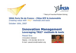 * Theory of Inventive Problem Solving

INSA Paris Ile de France – Pôles BTP & Automobile
Creating value with TRiZ* methods and tools
October 16th, 2007


             Innovation Management
             Leveraging TRiZ* methods & tools
             Pascal Sire
             Innovation Catalyst
             Mobile: +33 (0) 662 48 52 43
             E-mail: pascal.sire@insalien.org
 