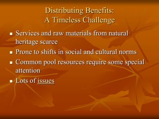 Distributing Benefits:
             A Timeless Challenge
   Services and raw materials from natural
    heritage scarce
   Prone to shifts in social and cultural norms
   Common pool resources require some special
    attention
   Lots of issues
 