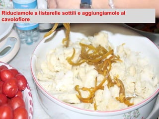 Riduciamole a listarelle sottili e aggiungiamole al cavolofiore 