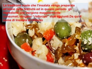 La tradizone vuole che l’insalata venga preparata all’inizio delle festività ed in questo periodo  gli ingredienti che vengono maggiormente consumati,vengano “rinforzati” cioè aggiunti.Da qui il nome di Insalata di rinforzo 