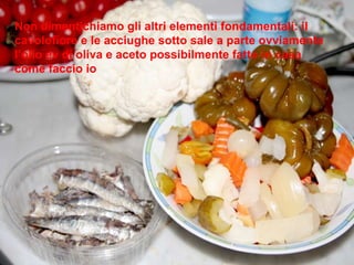 Non dimentichiamo gli altri elementi fondamentali: il cavolofiore e le acciughe sotto sale a parte ovviamente  l’olio ev di oliva e aceto possibilmente fatto in casa come faccio io 