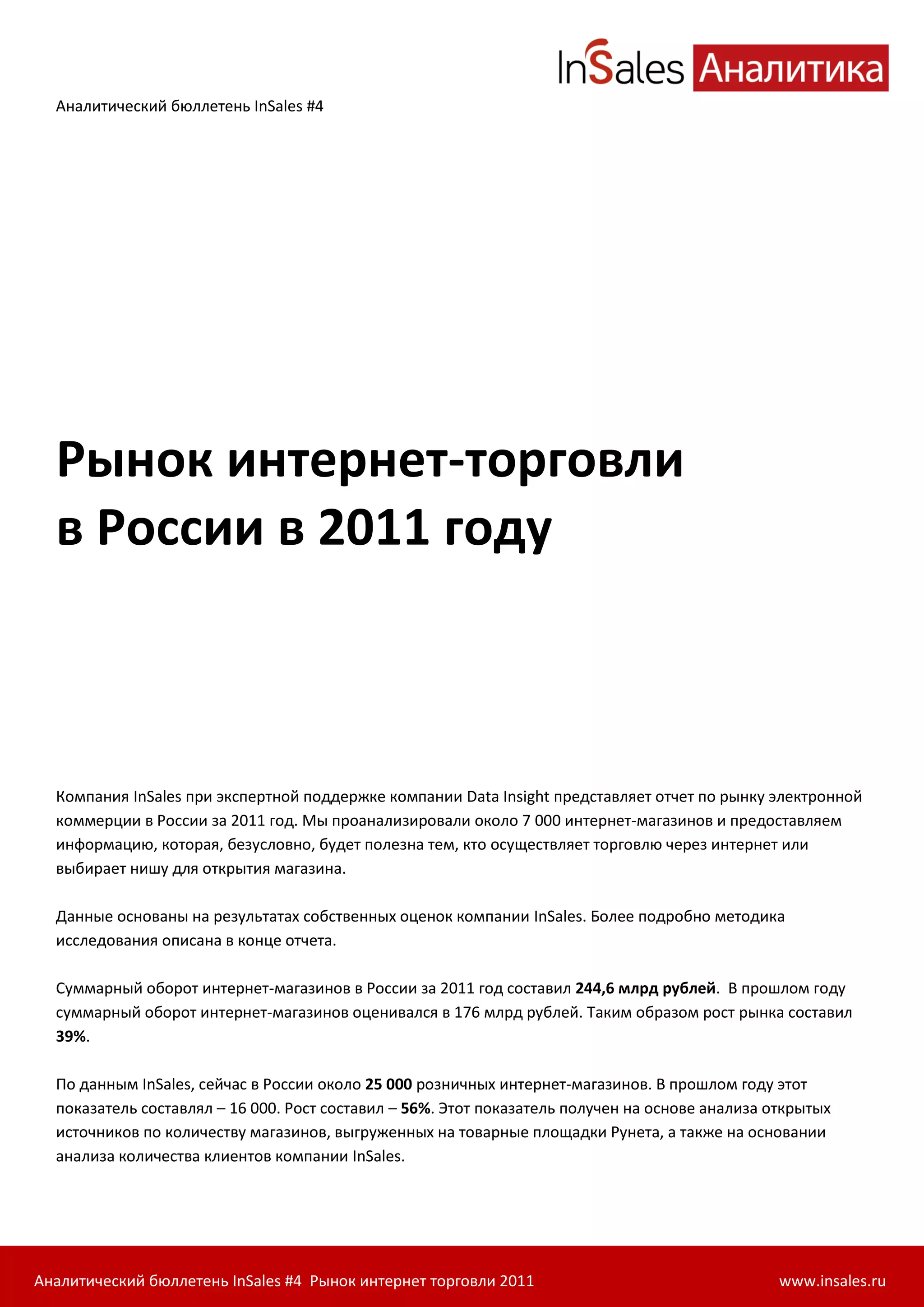 Аналитический бюллетень InSales #4




  Рынок интернет-торговли
  в России в 2011 году



  Компания InSales при экспертной поддержке компании Data Insight представляет отчет по рынку электронной
  коммерции в России за 2011 год. Мы проанализировали около 7 000 интернет-магазинов и предоставляем
  информацию, которая, безусловно, будет полезна тем, кто осуществляет торговлю через интернет или
  выбирает нишу для открытия магазина.

  Данные основаны на результатах собственных оценок компании InSales. Более подробно методика
  исследования описана в конце отчета.

  Суммарный оборот интернет-магазинов в России за 2011 год составил 244,6 млрд рублей. В прошлом году
  суммарный оборот интернет-магазинов оценивался в 176 млрд рублей. Таким образом рост рынка составил
  39%.

  По данным InSales, сейчас в России около 25 000 розничных интернет-магазинов. В прошлом году этот
  показатель составлял – 16 000. Рост составил – 56%. Этот показатель получен на основе анализа открытых
  источников по количеству магазинов, выгруженных на товарные площадки Рунета, а также на основании
  анализа количества клиентов компании InSales.




Аналитический бюллетень InSales #4 Рынок интернет торговли 2011                                  www.insales.ru
 