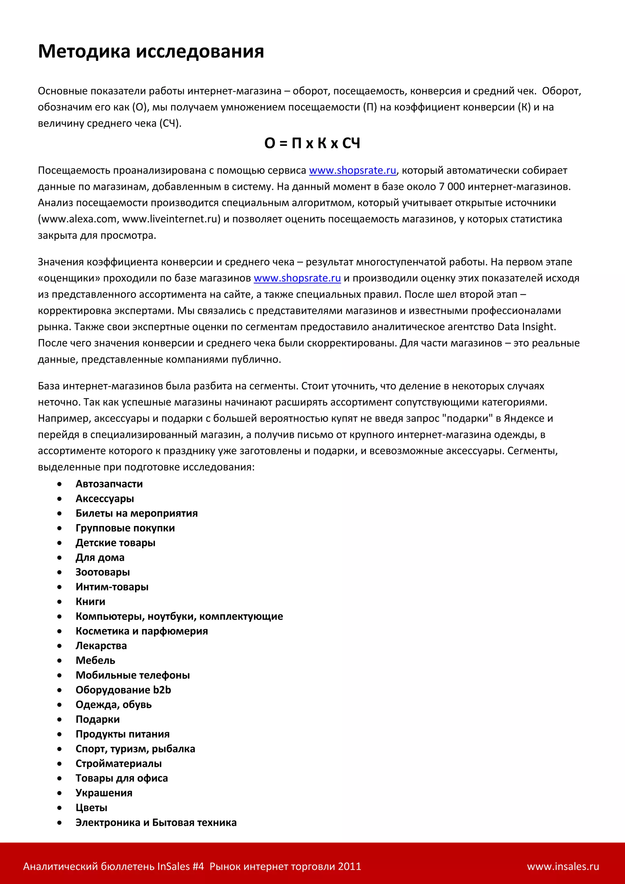 Методика исследования
  Основные показатели работы интернет-магазина – оборот, посещаемость, конверсия и средний чек. Оборот,
  обозначим его как (О), мы получаем умножением посещаемости (П) на коэффициент конверсии (К) и на
  величину среднего чека (СЧ).
                                            О = П х К х СЧ
  Посещаемость проанализирована с помощью сервиса www.shopsrate.ru, который автоматически собирает
  данные по магазинам, добавленным в систему. На данный момент в базе около 7 000 интернет-магазинов.
  Анализ посещаемости производится специальным алгоритмом, который учитывает открытые источники
  (www.alexa.com, www.liveinternet.ru) и позволяет оценить посещаемость магазинов, у которых статистика
  закрыта для просмотра.

  Значения коэффициента конверсии и среднего чека – результат многоступенчатой работы. На первом этапе
  «оценщики» проходили по базе магазинов www.shopsrate.ru и производили оценку этих показателей исходя
  из представленного ассортимента на сайте, а также специальных правил. После шел второй этап –
  корректировка экспертами. Мы связались с представителями магазинов и известными профессионалами
  рынка. Также свои экспертные оценки по сегментам предоставило аналитическое агентство Data Insight.
  После чего значения конверсии и среднего чека были скорректированы. Для части магазинов – это реальные
  данные, представленные компаниями публично.

  База интернет-магазинов была разбита на сегменты. Стоит уточнить, что деление в некоторых случаях
  неточно. Так как успешные магазины начинают расширять ассортимент сопутствующими категориями.
  Например, аксессуары и подарки с большей вероятностью купят не введя запрос "подарки" в Яндексе и
  перейдя в специализированный магазин, а получив письмо от крупного интернет-магазина одежды, в
  ассортименте которого к празднику уже заготовлены и подарки, и всевозможные аксессуары. Сегменты,
  выделенные при подготовке исследования:
       Автозапчасти
       Аксессуары
       Билеты на мероприятия
       Групповые покупки
       Детские товары
       Для дома
       Зоотовары
       Интим-товары
       Книги
       Компьютеры, ноутбуки, комплектующие
       Косметика и парфюмерия
       Лекарства
       Мебель
       Мобильные телефоны
       Оборудование b2b
       Одежда, обувь
       Подарки
       Продукты питания
       Спорт, туризм, рыбалка
       Стройматериалы
       Товары для офиса
       Украшения
       Цветы
       Электроника и Бытовая техника


Аналитический бюллетень InSales #4 Рынок интернет торговли 2011                               www.insales.ru
 