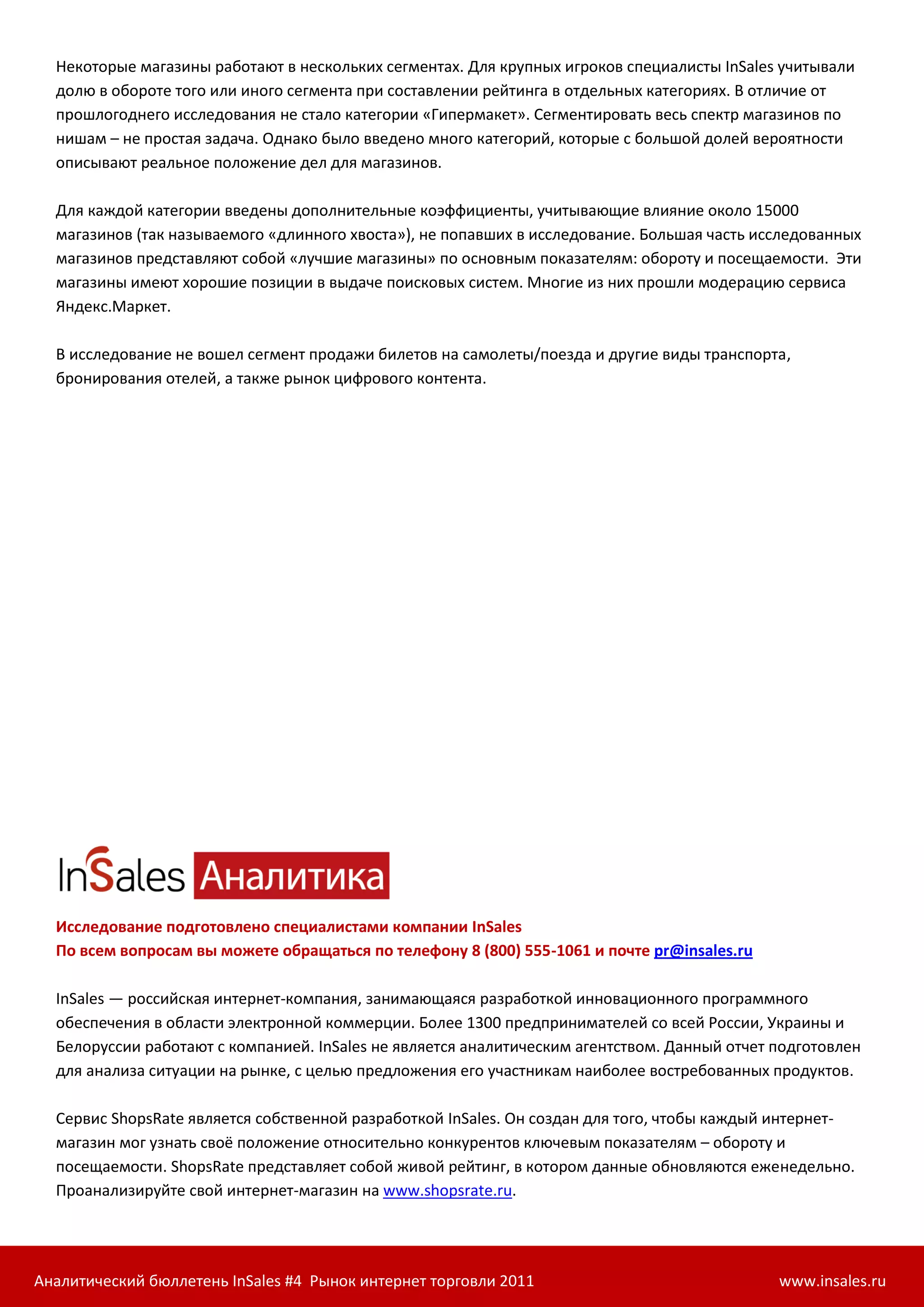 Некоторые магазины работают в нескольких сегментах. Для крупных игроков специалисты InSales учитывали
  долю в обороте того или иного сегмента при составлении рейтинга в отдельных категориях. В отличие от
  прошлогоднего исследования не стало категории «Гипермакет». Сегментировать весь спектр магазинов по
  нишам – не простая задача. Однако было введено много категорий, которые с большой долей вероятности
  описывают реальное положение дел для магазинов.

  Для каждой категории введены дополнительные коэффициенты, учитывающие влияние около 15000
  магазинов (так называемого «длинного хвоста»), не попавших в исследование. Большая часть исследованных
  магазинов представляют собой «лучшие магазины» по основным показателям: обороту и посещаемости. Эти
  магазины имеют хорошие позиции в выдаче поисковых систем. Многие из них прошли модерацию сервиса
  Яндекс.Маркет.

  В исследование не вошел сегмент продажи билетов на самолеты/поезда и другие виды транспорта,
  бронирования отелей, а также рынок цифрового контента.




  Исследование подготовлено специалистами компании InSales
  По всем вопросам вы можете обращаться по телефону 8 (800) 555-1061 и почте pr@insales.ru

  InSales — российская интернет-компания, занимающаяся разработкой инновационного программного
  обеспечения в области электронной коммерции. Более 1300 предпринимателей со всей России, Украины и
  Белоруссии работают с компанией. InSales не является аналитическим агентством. Данный отчет подготовлен
  для анализа ситуации на рынке, с целью предложения его участникам наиболее востребованных продуктов.

  Сервис ShopsRate является собственной разработкой InSales. Он создан для того, чтобы каждый интернет-
  магазин мог узнать своё положение относительно конкурентов ключевым показателям – обороту и
  посещаемости. ShopsRate представляет собой живой рейтинг, в котором данные обновляются еженедельно.
  Проанализируйте свой интернет-магазин на www.shopsrate.ru.




Аналитический бюллетень InSales #4 Рынок интернет торговли 2011                               www.insales.ru
 