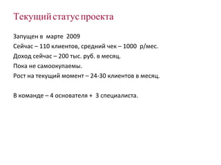 Текущий статус проекта Запущен в  марте  2009 Сейчас – 110 клиентов, средний чек – 1000  р/мес. Доход сейчас –  200  тыс. руб. в месяц. Пока не самоокупаемы. Рост на текущий момент – 24-30 клиентов в месяц. В команде – 4 основателя +  3 специалиста. 