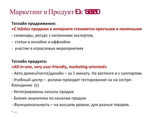 Маркетинг   и Продукт – к 15.06.2010 Теглайн продвижения: «С  InSales  продажи в интернете становятся простыми и понятными семинары, ресурс с колонками экспертов,  статьи в онлайне и оффлайне участие в отраслевых мероприятиях Теглайн продукта:  « All-in-one ,  very user-friendly, marketing-oriented » Авто домен/почта/дизайн – за 1 минуту. На хостинге и с саппортом. Учебный центр –  ролики проходят тестирование на на сестре-блондинке  (с) Интегрированы каналы продаж Бизнес-аналитика по каналам продаж Функциональность – на высшем уровне, для разных товаров. ... 