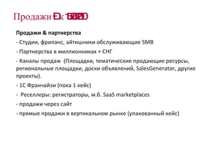 Продажи – к 15.06.2010 Продажи  &  партнерства Студии, фриланс, айтишники обслуживающие  SMB   Партнерства в миллионниках + СНГ  Каналы продаж  ( Площадки, тематические продающие ресурсы, региональные площадки, доски объявлений,  SalesGenerator , другие проекты).  1С Франчайзи (пока 1 кейс) Реселлеры: регистраторы, м.б.  SaaS   marketplaces продажи через сайт прямые продажи в вертикальном рынке (упакованный кейс) 
