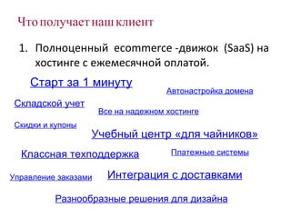 Что получает наш клиент Полноценный  ecommerce  -движок  ( SaaS)  на хостинге с ежемесячной оплатой. Платежные системы Управление заказами Складской учет Разнообразные решения для дизайна Скидки и купоны Все на надежном хостинге Классная техподдержка Старт за 1 минуту Автонастройка домена Учебный центр «для чайников» Интеграция с доставками 