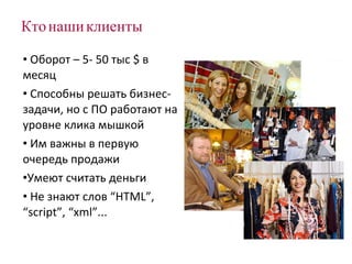 Кто наши клиенты Оборот – 5- 50 тыс  $  в месяц Способны решать бизнес-задачи, но с ПО работают на уровне клика мышкой Им важны в первую очередь продажи Умеют считать деньги Не знают слов  “HTML”, “script”, “xml” ... 