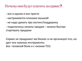 Почему они будут платить за сервис? все в одном и все просто настраивается кликами мышкой не надо думать про хостинг/поддержку подключены каналы продаж – можно быстро стартовать продажи Сервис не придумает им бизнес и не организует его, но даст все нужные инструменты.  Без  головной боли и с низким  TCO . 