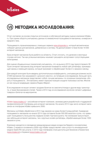 Методика исследования:
Отчет составлен на основе открытых источников и собственной методики оценки компании InSales.
ru. При оценке оборота учитывались данные по ежемесячной посещаемости магазинов, конверсии и
среднего чека.
Посещаемость проанализирована с помощью сервиса www.shopsrate.ru, который автоматически
собирает данные для магазинов, добавленных в систему. На данный момент в базе более 18 000
интернет-магазинов.
База интернет-магазинов была разбита на сегменты. Стоит уточнить, что деление в некоторых
случаях неточно. Так как успешные магазины начинают расширять ассортимент сопутствующими
категориями.
Для оценки общерыночных показателей учитывалось, что на рынке в 2013 году присутствовало 39
тысяч интернет-магазинов (под интернет-магазином понимается любой сайт ритейлера, принимаю-
щий заказы и имеющий корзину, который принимает и обрабатывает более 2-х заказов в месяц).
Для каждой категории были введены дополнительные коэффициенты, учитывающие влияние около
21000 магазинов (так называемого «длинного хвоста»), не попавших в исследование. Большая часть
исследованных магазинов представляют собой «лучшие магазины» по основным показателям: обо-
роту и посещаемости. Эти магазины имеют хорошие позиции в выдаче поисковых систем. Многие
из них прошли модерацию сервиса Яндекс.Маркет.
В исследование не вошел сегмент продажи билетов на самолеты/поезда и другие виды транспор-
та, а также бронирования отелей. Также в 2013 году из исследования исключен сегмент цифровых
товаров и билетов на мероприятия.
InSales (www.insales.ru) – российская интернет-компания, занимающаяся разработкой и поддержкой
профессиональной платформы для интернет-магазинов. На начало 2014 года число интернет-мага-
зинов на платформе InSales превысило 3500.
Магазины на InSales обработали в 2013 году заказов на сумму более 6 млрд рублей. Суммарная
посещаемость магазинов на начало 2014 года составила более 500 000 визитов в сутки, что превы-
шает посещаемость большинства лидеров онлайн-торговли рунета. На платформе присутствуют,
как небольшие интернет-магазины, так и крупные онлайн-ритейлеры, обрабатывающие более 1000
заказов в сутки.
Компания находится в совладении международным медиа-холдингом Naspers и основателями
InSales. С момента основания в 2008 году InSales предоставляет свои услуги по инновационной
модели SaaS (ПО как услуга). С 2013 года платформа стала доступна для бизнесов в Казахстане
(www.insales.kz) и Украине (www.insales.com.ua).
 