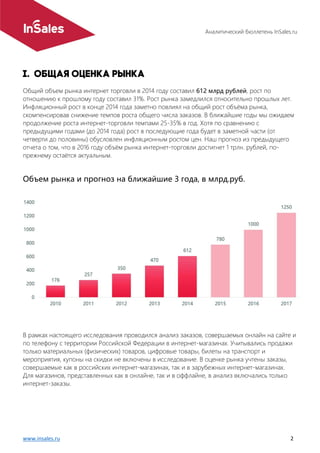 Аналитический бюллетень InSales.ru
www.insales.ru 2
Общий объем рынка интернет торговли в 2014 году составил 612 млрд рублей, рост по
отношению к прошлому году составил 31%. Рост рынка замедлился относительно прошлых лет.
Инфляционный рост в конце 2014 года заметно повлиял на общий рост объёма рынка,
скомпенсировав снижение темпов роста общего числа заказов. В ближайшие годы мы ожидаем
продолжение роста интернет-торговли темпами 25-35% в год. Хотя по сравнению с
предыдущими годами (до 2014 года) рост в последующие года будет в заметной части (от
четверти до половины) обусловлен инфляционным ростом цен. Наш прогноз из предыдущего
отчета о том, что в 2016 году объём рынка интернет-торговли достигнет 1 трлн. рублей, по-
прежнему остаётся актуальным.
Объем рынка и прогноз на ближайшие 3 года, в млрд.руб.
В рамках настоящего исследования проводился анализ заказов, совершаемых онлайн на сайте и
по телефону с территории Российской Федерации в интернет-магазинах. Учитывались продажи
только материальных (физических) товаров, цифровые товары, билеты на транспорт и
мероприятия, купоны на скидки не включены в исследование. В оценке рынка учтены заказы,
совершаемые как в российских интернет-магазинах, так и в зарубежных интернет-магазинах.
Для магазинов, представленных как в онлайне, так и в оффлайне, в анализ включались только
интернет-заказы.
 