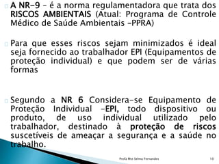 A NR-9 – é a norma regulamentadora que trata dos
RISCOS AMBIENTAIS (Atual: Programa de Controle
Médico de Saúde Ambientais –PPRA)
Para que esses riscos sejam minimizados é ideal
seja fornecido ao trabalhador EPI (Equipamentos de
proteção individual) e que podem ser de várias
formas
Segundo a NR 6 Considera-se Equipamento de
Proteção Individual -EPI, todo dispositivo ou
produto, de uso individual utilizado pelo
trabalhador, destinado à proteção de riscos
suscetíveis de ameaçar a segurança e a saúde no
trabalho.
Profa Mst Selma Fernandes 10
 