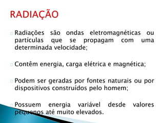 Radiações são ondas eletromagnéticas ou
partículas que se propagam com uma
determinada velocidade;
Contêm energia, carga elétrica e magnética;
Podem ser geradas por fontes naturais ou por
dispositivos construídos pelo homem;
Possuem energia variável desde valores
pequenos até muito elevados.
 