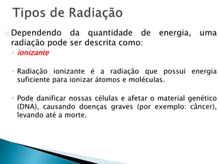 Dependendo da quantidade de energia, uma
radiação pode ser descrita como:
◦ ionizante
◦ Radiação ionizante é a radiação que possui energia
suficiente para ionizar átomos e moléculas.
◦ Pode danificar nossas células e afetar o material genético
(DNA), causando doenças graves (por exemplo: câncer),
levando até a morte.
 