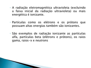 ◦ A radiação eletromagnética ultravioleta (excluindo
a faixa inicial da radiação ultravioleta) ou mais
energética é ionizante.
◦ Partículas como os elétrons e os prótons que
possuam altas energias também são ionizantes.
◦ São exemplos de radiação ionizante as partículas
alfa, partículas beta (elétrons e prótons), os raios
gama, raios-x e neutrons
 