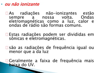 • ou não ionizante
As radiações não-ionizantes estão
sempre a nossa volta. Ondas
eletromagnéticas como a luz, calor e
ondas de rádio são formas comuns.
Estas radiações podem ser divididas em
sônicas e eletromagnéticas.
são as radiações de frequência igual ou
menor que a da luz
Geralmente a faixa de frequência mais
baixa do UV.
 