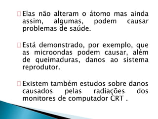 Elas não alteram o átomo mas ainda
assim, algumas, podem causar
problemas de saúde.
Está demonstrado, por exemplo, que
as microondas podem causar, além
de queimaduras, danos ao sistema
reprodutor.
Existem também estudos sobre danos
causados pelas radiações dos
monitores de computador CRT .
 