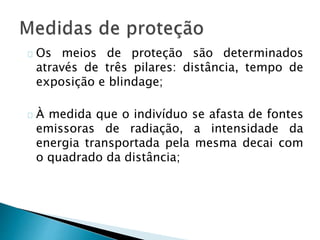 Os meios de proteção são determinados
através de três pilares: distância, tempo de
exposição e blindage;
À medida que o indivíduo se afasta de fontes
emissoras de radiação, a intensidade da
energia transportada pela mesma decai com
o quadrado da distância;
 