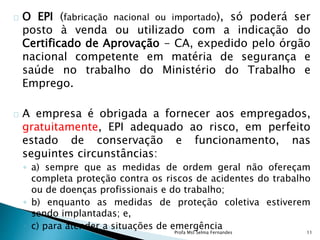 O EPI (fabricação nacional ou importado), só poderá ser
posto à venda ou utilizado com a indicação do
Certificado de Aprovação - CA, expedido pelo órgão
nacional competente em matéria de segurança e
saúde no trabalho do Ministério do Trabalho e
Emprego.
A empresa é obrigada a fornecer aos empregados,
gratuitamente, EPI adequado ao risco, em perfeito
estado de conservação e funcionamento, nas
seguintes circunstâncias:
◦ a) sempre que as medidas de ordem geral não ofereçam
completa proteção contra os riscos de acidentes do trabalho
ou de doenças profissionais e do trabalho;
◦ b) enquanto as medidas de proteção coletiva estiverem
sendo implantadas; e,
◦ c) para atender a situações de emergência
Profa Mst Selma Fernandes 11
 