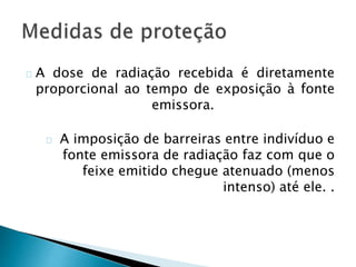 A dose de radiação recebida é diretamente
proporcional ao tempo de exposição à fonte
emissora.
A imposição de barreiras entre indivíduo e
fonte emissora de radiação faz com que o
feixe emitido chegue atenuado (menos
intenso) até ele. .
 