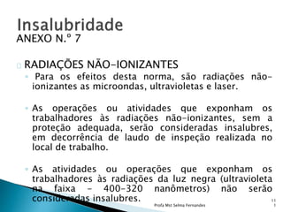 ANEXO N.º 7
RADIAÇÕES NÃO-IONIZANTES
◦ Para os efeitos desta norma, são radiações não-
ionizantes as microondas, ultravioletas e laser.
◦ As operações ou atividades que exponham os
trabalhadores às radiações não-ionizantes, sem a
proteção adequada, serão consideradas insalubres,
em decorrência de laudo de inspeção realizada no
local de trabalho.
◦ As atividades ou operações que exponham os
trabalhadores às radiações da luz negra (ultravioleta
na faixa - 400-320 nanômetros) não serão
consideradas insalubres.
Profa Mst Selma Fernandes
11
1
 