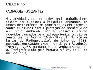 ANEXO N.º 5
RADIAÇÕES IONIZANTES
Nas atividades ou operações onde trabalhadores
possam ser expostos a radiações ionizantes, os
limites de tolerância, os princípios, as obrigações e
controles básicos para a proteção do homem e do
seu meio ambiente contra possíveis efeitos
indevidos causados pela radiação ionizante, são os
constantes da Norma CNEN-NE-3.01: "Diretrizes
Básicas de Radioproteção", de julho de 1988,
aprovada, em caráter experimental, pela Resolução
CNEN n.º 12/88, ou daquela que venha a substituí-
la. (Parágrafo dado pela Portaria n.º 04, de 11 de
abril de 1994)
Profa Mst Selma Fernandes
11
2
 