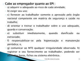 Cabe ao empregador quanto ao EPI :
◦ a) adquirir o adequado ao risco de cada atividade;
◦ b) exigir seu uso;
◦ c) fornecer ao trabalhador somente o aprovado pelo órgão
nacional competente em matéria de segurança e saúde no
trabalho;
◦ d) orientar e treinar o trabalhador sobre o uso adequado,
guarda e conservação;
◦ e) substituir imediatamente, quando danificado ou
extraviado;
◦ f) responsabilizar-se pela higienização e manutenção
periódica; e,
◦ g) comunicar ao MTE qualquer irregularidade observada. h)
registrar o seu fornecimento ao trabalhador, podendo ser
adotados livros, fichas ou sistema eletrônico.
Profa Mst Selma Fernandes 13
 