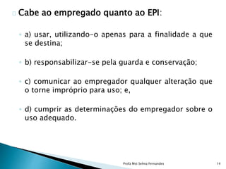 Cabe ao empregado quanto ao EPI:
◦ a) usar, utilizando-o apenas para a finalidade a que
se destina;
◦ b) responsabilizar-se pela guarda e conservação;
◦ c) comunicar ao empregador qualquer alteração que
o torne impróprio para uso; e,
◦ d) cumprir as determinações do empregador sobre o
uso adequado.
Profa Mst Selma Fernandes 14
 
