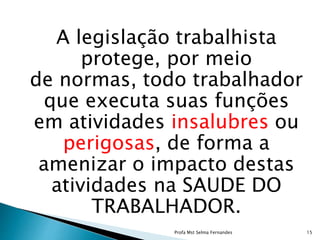 A legislação trabalhista
protege, por meio
de normas, todo trabalhador
que executa suas funções
em atividades insalubres ou
perigosas, de forma a
amenizar o impacto destas
atividades na SAUDE DO
TRABALHADOR.
Profa Mst Selma Fernandes 15
 