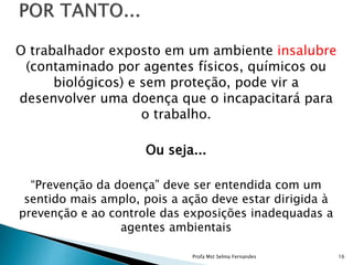 O trabalhador exposto em um ambiente insalubre
(contaminado por agentes físicos, químicos ou
biológicos) e sem proteção, pode vir a
desenvolver uma doença que o incapacitará para
o trabalho.
Ou seja...
“Prevenção da doença” deve ser entendida com um
sentido mais amplo, pois a ação deve estar dirigida à
prevenção e ao controle das exposições inadequadas a
agentes ambientais
Profa Mst Selma Fernandes 16
 