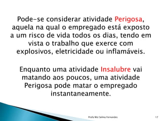 Pode-se considerar atividade Perigosa,
aquela na qual o empregado está exposto
a um risco de vida todos os dias, tendo em
vista o trabalho que exerce com
explosivos, eletricidade ou inflamáveis.
Enquanto uma atividade Insalubre vai
matando aos poucos, uma atividade
Perigosa pode matar o empregado
instantaneamente.
Profa Mst Selma Fernandes 17
 