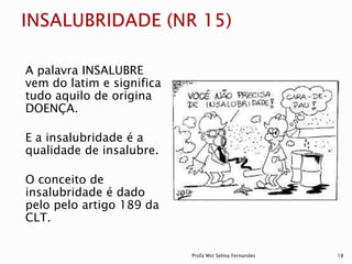 A palavra INSALUBRE
vem do latim e significa
tudo aquilo de origina
DOENÇA.
E a insalubridade é a
qualidade de insalubre.
O conceito de
insalubridade é dado
pelo pelo artigo 189 da
CLT.
Profa Mst Selma Fernandes 18
 